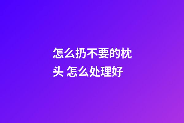 怎么扔不要的枕头 怎么处理好